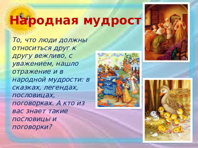Народная мудрость То, что люди должны относиться друг к другу вежливо, с уважением, нашло отражение и в народной мудрости: в сказках, легендах, пословицах, поговорках. А кто из вас знает такие пословицы и поговорки?  