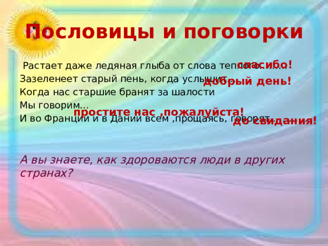 Пословицы и поговорки спасибо!  Растает даже ледяная глыба от слова теплого………  Зазеленеет старый пень, когда услышит… Когда нас старшие бранят за шалости  Мы говорим… И во Франции и в Дании всем ,прощаясь, говорят…………   А вы знаете, как здороваются люди в других странах? добрый день! простите нас ,пожалуйста! до свидания!  