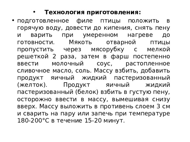 Технология приготовления:   подготовленное филе птицы положить в горячую воду, довести до кипения, снять пену и варить при умеренном нагреве до готовности. Мякоть отварной птицы пропустить через мясорубку с мелкой решеткой 2 раза, затем в фарш постепенно ввести молочный соус, растопленное сливочное масло, соль. Массу взбить, добавить продукт яичный жидкий пастеризованный (желток). Продукт яичный жидкий пастеризованный (белок) взбить в густую пену, осторожно ввести в массу, вымешивая снизу вверх. Массу выложить в противень слоем 3 см и сварить на пару или запечь при температуре 180-200°С в течение 15-20 минут. 