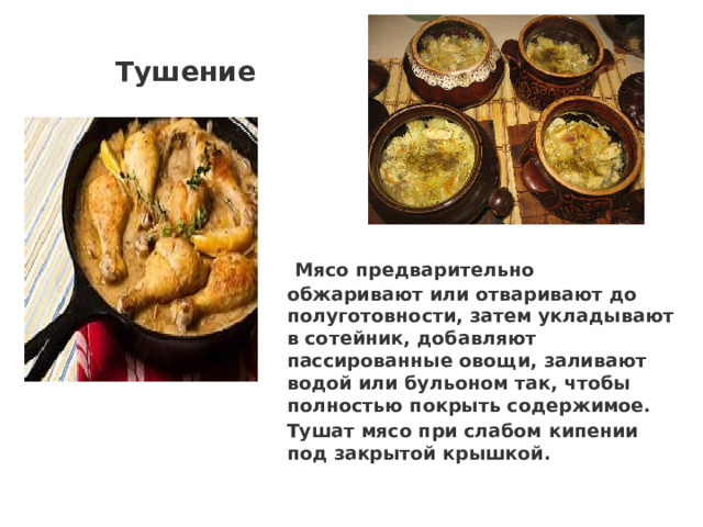 Тушение  Мясо предварительно обжаривают или отваривают до полуготовности, затем укладывают в сотейник, добавляют пассированные овощи, заливают водой или бульоном так, чтобы полностью покрыть содержимое. Тушат мясо при слабом кипении под закрытой крышкой. 