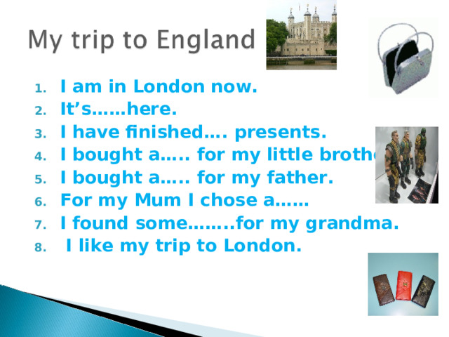 I am in London now. It’s……here. I have finished…. presents. I bought a….. for my little brother. I bought a….. for my father. For my Mum I chose a…… I found some……..for my grandma.  I like my trip to London.   