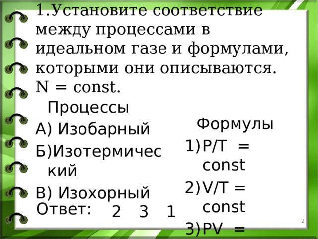 1.Установите соответствие между процессами в идеальном газе и формулами, которыми они описываются. N = const.  Процессы  Формулы А) Изобарный P/T = const V/T = const PV = const Б)Изотермический В) Изохорный Ответ: 2 3 1   