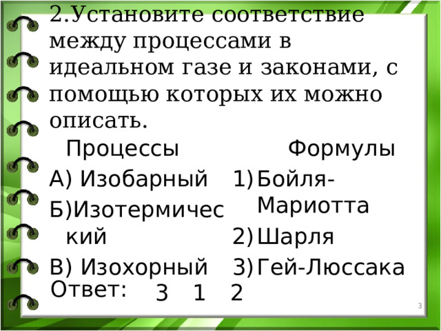 2.Установите соответствие между процессами в идеальном газе и законами, с помощью которых их можно описать.  Процессы  Формулы А) Изобарный Бойля-Мариотта Шарля Гей-Люссака Б)Изотермический В) Изохорный Ответ: 3 1 2   