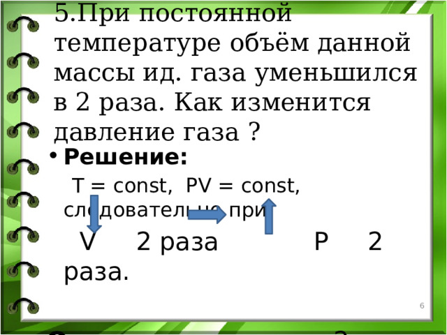 5.При постоянной температуре объём данной массы ид. газа уменьшился в 2 раза. Как изменится давление газа ?   Решение:  T = const, PV = const, следовательно при   V 2 раза P 2 раза. Ответ : увеличится в 2 раза.   