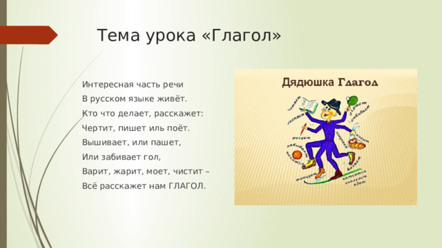 Тема урока «Глагол» Интересная часть речи В русском языке живёт. Кто что делает, расскажет: Чертит, пишет иль поёт. Вышивает, или пашет, Или забивает гол, Варит, жарит, моет, чистит – Всё расскажет нам ГЛАГОЛ. 