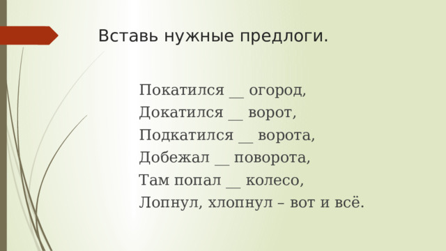 Вставь нужные предлоги. Покатился __ огород, Докатился __ ворот, Подкатился __ ворота, Добежал __ поворота, Там попал __ колесо, Лопнул, хлопнул – вот и всё. 