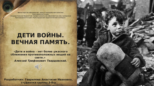 Министерство образования, науки и молодёжной политики  Краснодарского края  государственное бюджетное профессиональное образовательное учреждение  Краснодарского края «Краснодарский педагогический колледж» ДЕТИ ВОЙНЫ. ВЕЧНАЯ ПАМЯТЬ. «Дети и война – нет более ужасного сближения противоположных вещей на свете.» Алексей Трифонович Твардовский. Разработчик: Гаврилова Анастасия Ивановна, студентка группы 3-Бш  