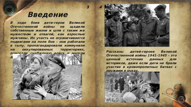 3 4 Введение В ходе боев дети-герои Великой Отечественной войны не щадили собственные жизни и шли с таким же мужеством и отвагой, как взрослые мужчины. Их участь не ограничивается подвигами на поле боя – они работали в тылу, пропагандировали коммунизм на оккупированных территориях, помогали снабжению войск и многое другое. Рассказы детей-героев Великой Отечественной войны 1941-1945 – это ценный источник данных для историков, даже если дети не брали участие в кровопролитных битвах с оружием в руках. 