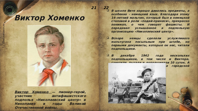 22 21 В школе Вите хорошо давались предметы, а особенно – немецкий язык. Благодаря этому 14-летний мальчик, который был в немецкой столовой в роли «подай-принеси», прекрасно понимал, о чем говорят фашисты. И передавал услышанное в подпольную организацию «Николаевский центр».  Вскоре немцы сделали услужливого мальчугана посыльным при штабе, но первыми документы, которые он нес, читали подпольщики.  В декабре 1942 года нескольких подпольщиков, в том числе и Виктора, схватили, пытали и допрашивали 10 суток. А затем прилюдно казнили на городской площади. Виктор Хоменко Виктор Хоменко — пионер-герой, участник антифашистского подполья «Николаевский центр» в Николаеве в годы Великой Отечественной войны. 