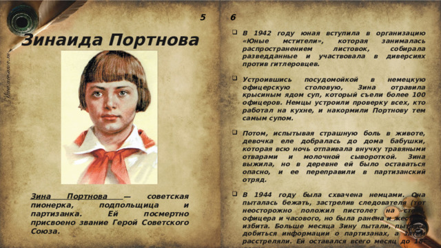 5 6 Зинаида Портнова В 1942 году юная вступила в организацию «Юные мстители», которая занималась распространением листовок, собирала разведданные и участвовала в диверсиях против гитлеровцев.  Устроившись посудомойкой в немецкую офицерскую столовую, Зина отравила крысиным ядом суп, который съели более 100 офицеров. Немцы устроили проверку всех, кто работал на кухне, и накормили Портнову тем самым супом.  Потом, испытывая страшную боль в животе, девочка еле добралась до дома бабушки, которая всю ночь отпаивала внучку травяными отварами и молочной сывороткой. Зина выжила, но в деревне ей было оставаться опасно, и ее переправили в партизанский отряд.  В 1944 году была схвачена немцами. Она пыталась бежать, застрелив следователя (тот неосторожно положил пистолет на стол), офицера и часового, но была ранена и жестоко избита. Больше месяца Зину пытали, пытаясь добиться информации о партизанах, а затем расстреляли. Ей оставался всего месяц до 18-летия. Зина Портнова — советская пионерка, подпольщица и партизанка. Ей посмертно присвоено звание Герой Советского Союза. 
