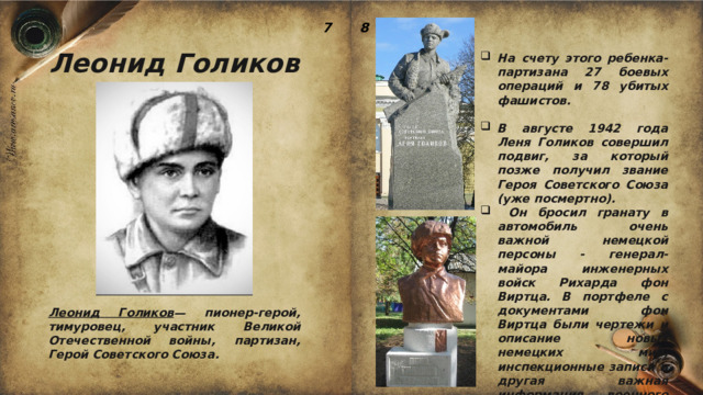7 8 Леонид Голиков На счету этого ребенка-партизана 27 боевых операций и 78 убитых фашистов.  В августе 1942 года Леня Голиков совершил подвиг, за который позже получил звание Героя Советского Союза (уже посмертно).  Он бросил гранату в автомобиль очень важной немецкой персоны - генерал-майора инженерных войск Рихарда фон Виртца. В портфеле с документами фон Виртца были чертежи и описание новых немецких мин, инспекционные записи и другая важная информация военного характера. Леонид Голиков — пионер-герой, тимуровец, участник Великой Отечественной войны, партизан, Герой Советского Союза. 