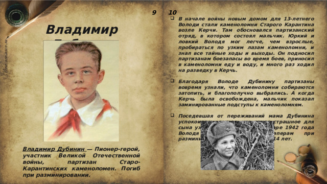 9 10 В начале войны новым домом для 13-летнего Володи стали каменоломни Старого Карантина возле Керчи. Там обосновался партизанский отряд, в котором состоял мальчик. Юркий и ловкий Володя мог легче, чем взрослые, пробираться по узким лазам каменоломни, и знал все тайные ходы и выходы. Он подносил партизанам боезапасы во время боев, приносил в каменоломни еду и воду, и много раз ходил на разведку в Керчь.  Благодаря Володе Дубинину партизаны вовремя узнали, что каменоломни собираются затопить, и благополучно выбрались. А когда Керчь была освобождена, мальчик показал заминированные подступы к каменоломням.  Поседевшая от переживаний мама Дубинина успокоилась, считая, что самое страшное для сына уже позади. Однако в январе 1942 года Володя погиб, помогая саперам при разминировании. Ему было всего 14 лет. Владимир Дубинин Владимир Дубинин — Пионер-герой, участник Великой Отечественной войны, партизан Старо-Карантинских каменоломен. Погиб при разминировании. 