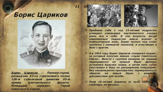 12 11 Борис Цариков Прибавив себе 1 год 15-летний подросток уговорил командира партизанского отряда взять его к себе. В том возрасте, когда современные подростки вовсю играют в компьютерные игры, Борис пускал под откос эшелоны с немецкой техникой, и участвовал в боях с врагом.  А в 1943 году Борис Цариков совершил подвиг, за который получил звание «герой Советского Союза». Вместе с группой минеров он первым переправился на правый берег Днепра, установил Красное знамя, а затем пять суток участвовал в боях по расширению плацдарма. Ему неоднократно приходилось переправляться обратно на левый берег с важными документами для штаба.  Умер 18-летний Цариков от пули немецкого снайпера, не мучаясь. Борис Цариков — Пионер-герой, разведчик 43-го стрелкового полка 106-й стрелковой дивизии 65-й армии Центрального фронта. Младший сержант. Герой Советского Союза. 