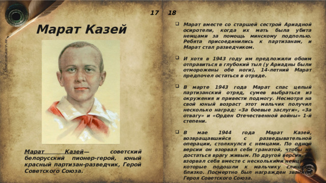 17 18 Марат Казей Марат вместе со старшей сестрой Ариадной осиротели, когда их мать была убита немцами за помощь минскому подполью. Ребята присоединились к партизанам, и Марат стал разведчиком.  И хотя в 1943 году им предложили обоим отправиться в глубокий тыл (у Ариадны были отморожены обе ноги), 14-летний Марат предпочел остаться в отряде.  В марте 1943 года Марат спас целый партизанский отряд, сумев выбраться из окружения и привести подмогу. Несмотря на свой юный возраст этот мальчик получил несколько наград: «За боевые заслуги», «За отвагу» и «Орден Отечественной войны» 1-й степени.  В мае 1944 года Марат Казей, возвращавшийся с разведывательной операции, столкнулся с немцами. По одной версии он взорвал себя гранатой, чтобы не достаться врагу живым. По другой версии, он взорвал себя вместе с несколькими немцами, которые подошли к мальчику слишком близко. Посмертно был награжден званием Героя Советского Союза. Марат Казей — советский белорусский пионер-герой, юный красный партизан-разведчик, Герой Советского Союза. 