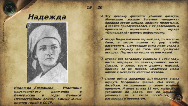 19 20 Надежда Богданова Эту девочку фашисты убивали дважды. Маленькая, жалкая 9-летняя «нищенка» бродила среди немцев, просила милостыню, а заодно прислушивалась к их разговорам, и приносила партизанам из отряда «Путивльский» ценную информацию.  Когда Надю поймали первый раз, то жестоко били, а потом повели ко рву, чтобы расстрелять. Потерявшая силы Надя упала в ров за секунду до того, как прозвучал выстрел. Партизаны нашли ее еле живой.  Второй раз Богданову схватили в 1943 году, после операции по заминированию моста. Пытали, а затем, сочтя девочку мертвой, бросили ее на морозе. Ослепшую Надю нашли и выходили местные жители.  После войны академик В.П.Филатов сумел вернуть Богдановой зрение. Она жила в Витебске, не упоминая о своем военном прошлом. И лишь спустя 15 лет, когда Надя услышала по радио, как ее командир упомянул ее в числе погибших, она рассказала о пережитом. Надежда Богданова — Участница партизанского движения в Белоруссии в годы Великой Отечественной войны. Самый юный пионер-герой в СССР. 