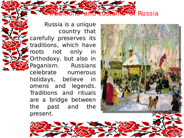  Traditions and customs of Russia  Russia is a unique country that carefully preserves its traditions, which have roots not only in Orthodoxy, but also in Paganism. Russians celebrate numerous holidays, believe in omens and legends. Traditions and rituals are a bridge between the past and the present. 