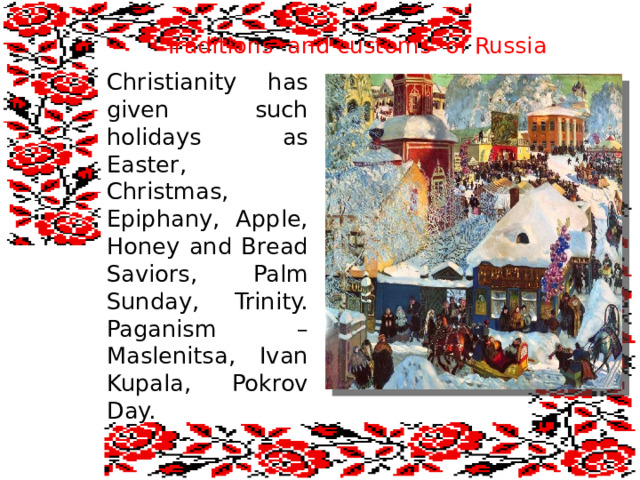  Traditions and customs of Russia Christianity has given such holidays as Easter, Christmas, Epiphany, Apple, Honey and Bread Saviors, Palm Sunday, Trinity. Paganism – Maslenitsa, Ivan Kupala, Pokrov Day. 