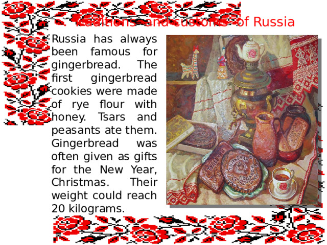 Traditions and customs of Russia Russia has always been famous for gingerbread. The first gingerbread cookies were made of rye flour with honey. Tsars and peasants ate them. Gingerbread was often given as gifts for the New Year, Christmas. Their weight could reach 20 kilograms. 