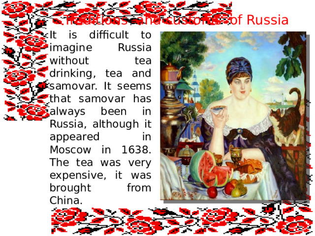  Traditions and customs of Russia It is difficult to imagine Russia without tea drinking, tea and samovar. It seems that samovar has always been in Russia, although it appeared in Moscow in 1638. The tea was very expensive, it was brought from China. 