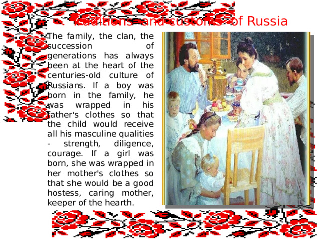 Traditions and customs of Russia The family, the clan, the succession of generations has always been at the heart of the centuries-old culture of Russians. If a boy was born in the family, he was wrapped in his father's clothes so that the child would receive all his masculine qualities - strength, diligence, courage. If a girl was born, she was wrapped in her mother's clothes so that she would be a good hostess, caring mother, keeper of the hearth. 