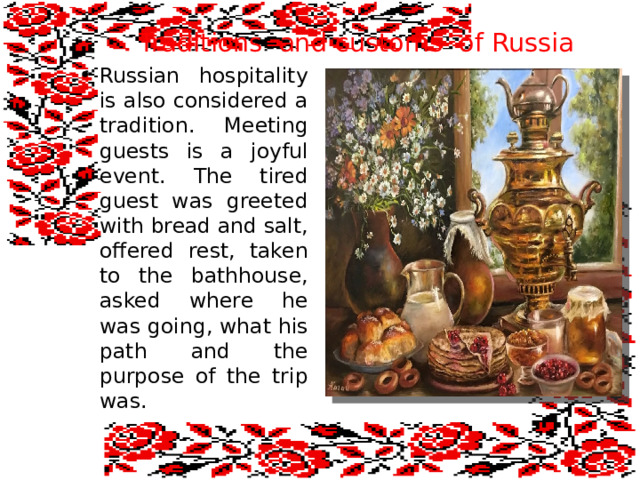  Traditions and customs of Russia Russian hospitality is also considered a tradition. Meeting guests is a joyful event. The tired guest was greeted with bread and salt, offered rest, taken to the bathhouse, asked where he was going, what his path and the purpose of the trip was. 