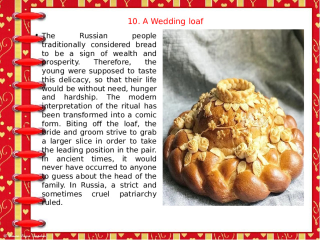 10. A Wedding loaf   The Russian people traditionally considered bread to be a sign of wealth and prosperity. Therefore, the young were supposed to taste this delicacy, so that their life would be without need, hunger and hardship. The modern interpretation of the ritual has been transformed into a comic form. Biting off the loaf, the bride and groom strive to grab a larger slice in order to take the leading position in the pair. In ancient times, it would never have occurred to anyone to guess about the head of the family. In Russia, a strict and sometimes cruel patriarchy ruled. 