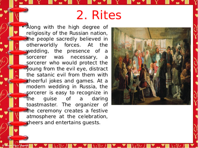 2. Rites Along with the high degree of religiosity of the Russian nation, the people sacredly believed in otherworldly forces. At the wedding, the presence of a sorcerer was necessary, a sorcerer who would protect the young from the evil eye, distract the satanic evil from them with cheerful jokes and games. At a modern wedding in Russia, the sorcerer is easy to recognize in the guise of a daring toastmaster. The organizer of the ceremony creates a festive atmosphere at the celebration, cheers and entertains guests. 