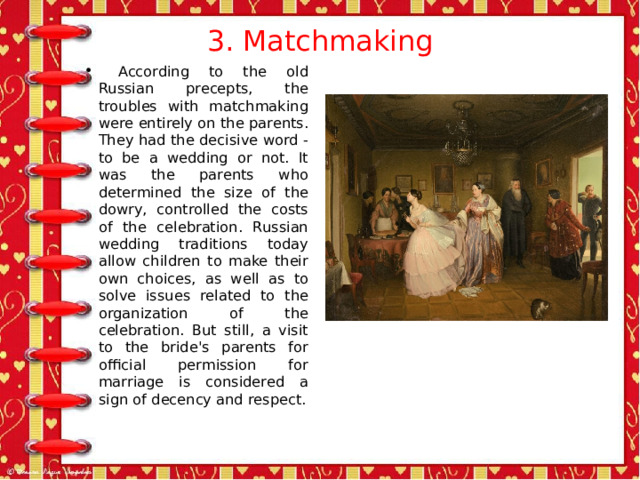 3. Matchmaking    According to the old Russian precepts, the troubles with matchmaking were entirely on the parents. They had the decisive word - to be a wedding or not. It was the parents who determined the size of the dowry, controlled the costs of the celebration. Russian wedding traditions today allow children to make their own choices, as well as to solve issues related to the organization of the celebration. But still, a visit to the bride's parents for official permission for marriage is considered a sign of decency and respect. 