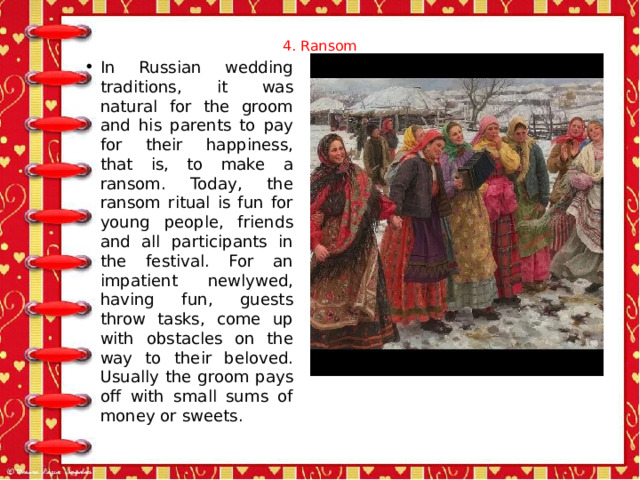 4. Ransom   In Russian wedding traditions, it was natural for the groom and his parents to pay for their happiness, that is, to make a ransom. Today, the ransom ritual is fun for young people, friends and all participants in the festival. For an impatient newlywed, having fun, guests throw tasks, come up with obstacles on the way to their beloved. Usually the groom pays off with small sums of money or sweets. 