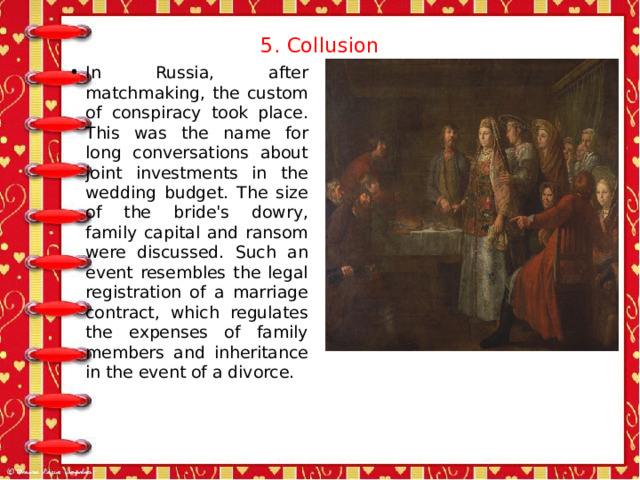 5. Collusion   In Russia, after matchmaking, the custom of conspiracy took place. This was the name for long conversations about joint investments in the wedding budget. The size of the bride's dowry, family capital and ransom were discussed. Such an event resembles the legal registration of a marriage contract, which regulates the expenses of family members and inheritance in the event of a divorce. 