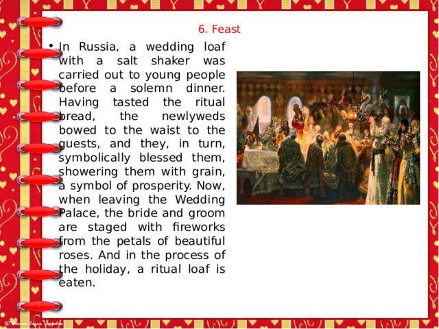 6. Feast   In Russia, a wedding loaf with a salt shaker was carried out to young people before a solemn dinner. Having tasted the ritual bread, the newlyweds bowed to the waist to the guests, and they, in turn, symbolically blessed them, showering them with grain, a symbol of prosperity. Now, when leaving the Wedding Palace, the bride and groom are staged with fireworks from the petals of beautiful roses. And in the process of the holiday, a ritual loaf is eaten. 