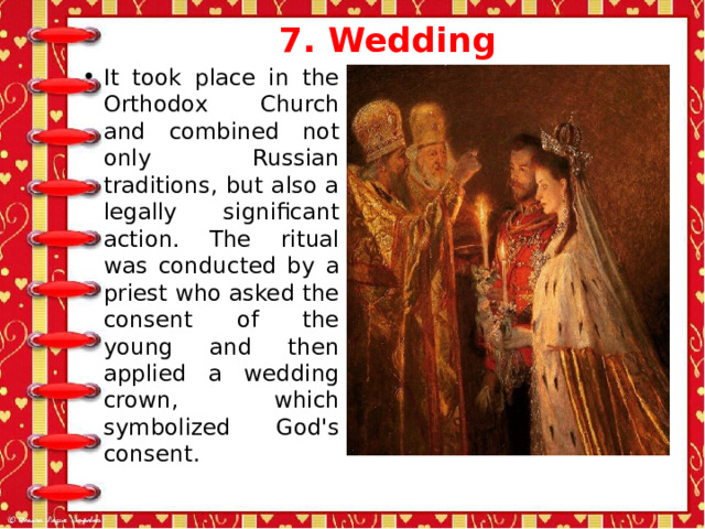 7. Wedding   It took place in the Orthodox Church and combined not only Russian traditions, but also a legally significant action. The ritual was conducted by a priest who asked the consent of the young and then applied a wedding crown, which symbolized God's consent. 