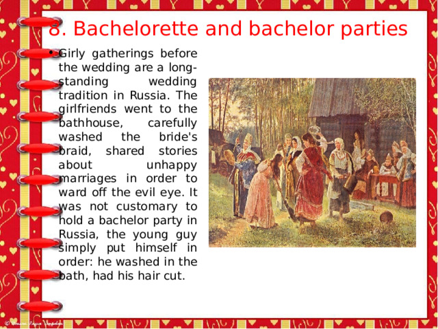  8. Bachelorette and bachelor parties   Girly gatherings before the wedding are a long-standing wedding tradition in Russia. The girlfriends went to the bathhouse, carefully washed the bride's braid, shared stories about unhappy marriages in order to ward off the evil eye. It was not customary to hold a bachelor party in Russia, the young guy simply put himself in order: he washed in the bath, had his hair cut. 