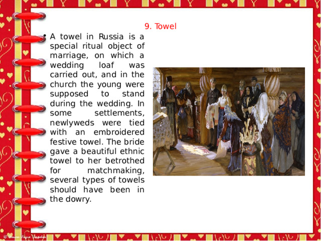 9. Towel   A towel in Russia is a special ritual object of marriage, on which a wedding loaf was carried out, and in the church the young were supposed to stand during the wedding. In some settlements, newlyweds were tied with an embroidered festive towel. The bride gave a beautiful ethnic towel to her betrothed for matchmaking, several types of towels should have been in the dowry. 