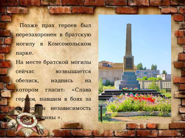 Позже прах героев был перезахоронен в братскую могилу в Комсомольском парке. На месте братской могилы сейчас возвышается обелиск, надпись на котором гласит: «Слава героям, павшим в боях за свободу и независимость нашей Родины ». 
