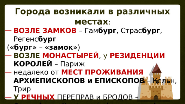 Города возникали в различных местах : ВОЗЛЕ ЗАМКОВ – Гам бург , Страс бург , Регенс бург  ( «бург» – «замок» ) ВОЗЛЕ  МОНАСТЫРЕЙ , у РЕЗИДЕНЦИИ  КОРОЛЕЙ – Париж недалеко от  МЕСТ  ПРОЖИВАНИЯ  АРХИЕПИСКОПОВ и ЕПИСКОПОВ – Кельн, Трир У  РЕЧНЫХ  ПЕРЕПРАВ и БРОДОВ – Франк фурт , Оксфорд ( «фурт» или «форд» - «брод») БЛИЗ удобных ГАВАНЕЙ  – Марсель, Генуя на ПЕРЕСЕЧЕНИИ  ДОРОГ 