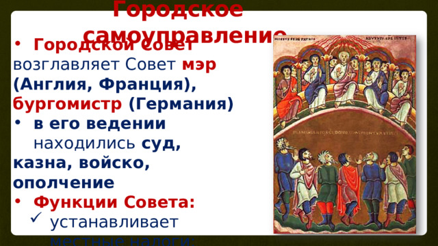 Городское самоуправление Городской Совет возглавляет Совет мэр (Англия, Франция), бургомистр (Германия) в его ведении находились суд, казна, войско, ополчение Функции Совета: устанавливает местные налоги; руководит рынком; надзирает за порядком; издает местные законы устанавливает местные налоги; руководит рынком; надзирает за порядком; издает местные законы 