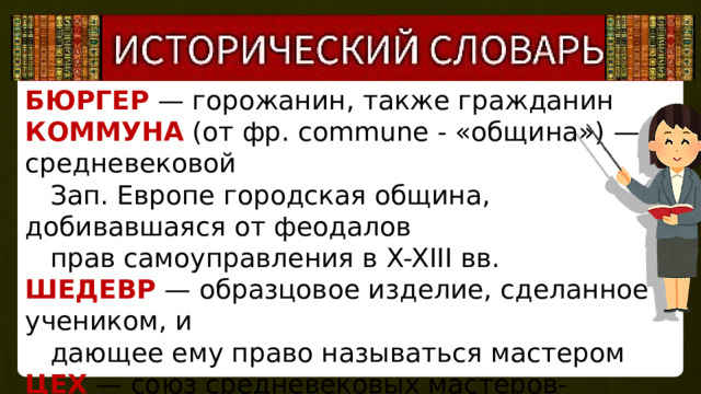 БЮРГЕР  — горожанин, также гражданин КОММУНА (от фр. commune - «община») — в средневековой  Зап. Европе городская община, добивавшаяся от феодалов  прав самоуправления в X-XIII вв. ШЕДЕВР — образцовое изделие, сделанное учеником, и  дающее ему право называться мастером ЦЕХ — союз средневековых мастеров-ремесленников по  профессиональному признаку, проживающих в одном городе УСТАВ — правила обязательные для всех членов цеха 