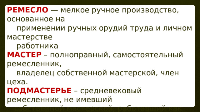 РЕМЕСЛО  — мелкое ручное производство, основанное на  применении ручных орудий труда и личном мастерстве  работника МАСТЕР – полноправный, самостоятельный ремесленник,  владелец собственной мастерской, член цеха. ПОДМАСТЕРЬЕ – средневековый ремесленник, не имевший  собственной мастерской, работавший как наёмный рабочий у  мастера цеха. За свой труд подмастерье получал з/плату. 