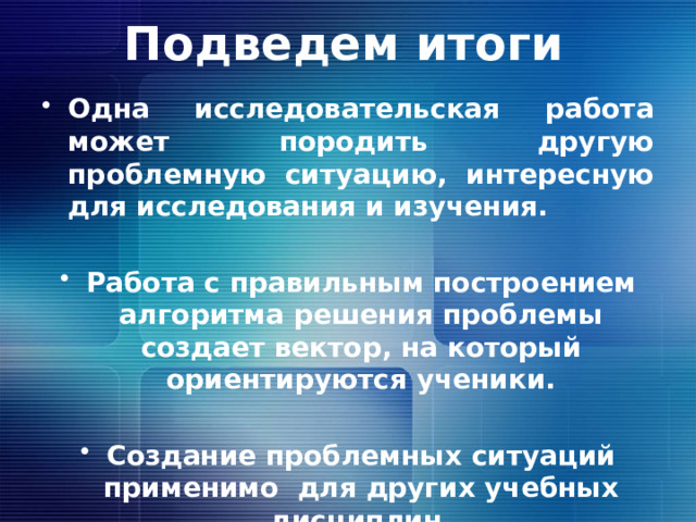 Подведем итоги Одна исследовательская работа может породить другую проблемную ситуацию, интересную для исследования и изучения.  Работа с правильным построением алгоритма решения проблемы создает вектор, на который ориентируются ученики.  Создание проблемных ситуаций применимо для других учебных дисциплин. 