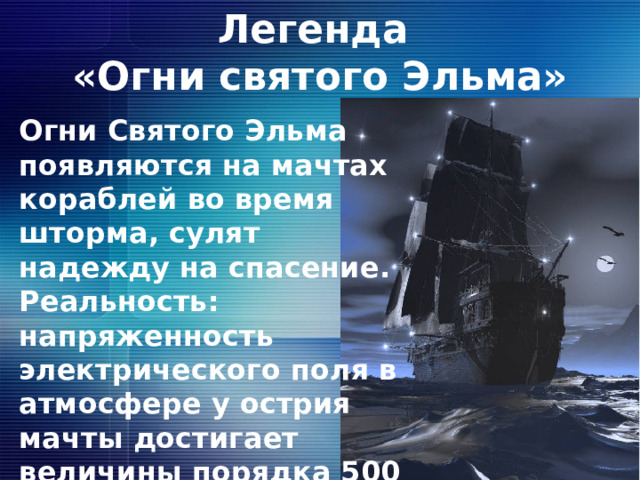 Легенда  «Огни святого Эльма» Огни Святого Эльма появляются на мачтах кораблей во время шторма, сулят надежду на спасение. Реальность: напряженность электрического поля в атмосфере у острия мачты достигает величины порядка 500 в/м и выше  