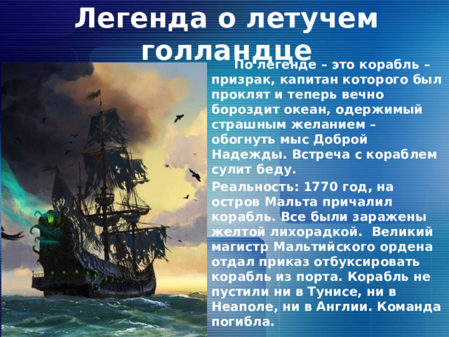 Легенда о летучем голландце  По легенде – это корабль – призрак, капитан которого был проклят и теперь вечно бороздит океан, одержимый страшным желанием – обогнуть мыс Доброй Надежды. Встреча с кораблем сулит беду. Реальность: 1770 год, на остров Мальта причалил корабль. Все были заражены желтой лихорадкой. Великий магистр Мальтийского ордена отдал приказ отбуксировать корабль из порта. Корабль не пустили ни в Тунисе, ни в Неаполе, ни в Англии. Команда погибла. 