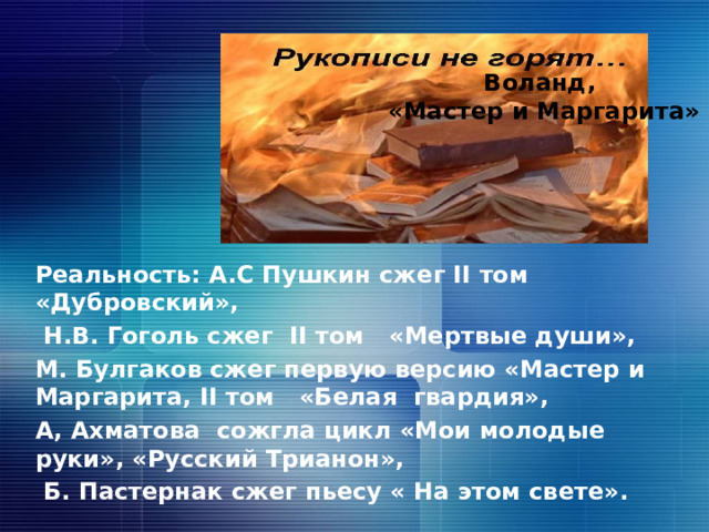 Воланд,  «Мастер и Маргарита» Реальность: А.С Пушкин сжег II том «Дубровский»,  Н.В. Гоголь сжег II том «Мертвые души», М. Булгаков сжег первую версию «Мастер и Маргарита, II том «Белая гвардия», А, Ахматова сожгла цикл «Мои молодые руки», «Русский Трианон»,  Б. Пастернак сжег пьесу « На этом свете». 