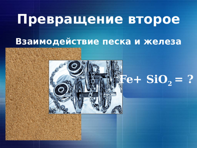 Превращение второе Взаимодействие песка и железа Fe+ SiO 2 = ? 