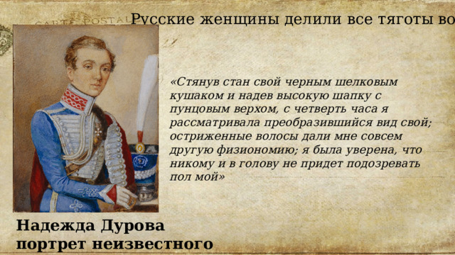 Русские  женщины делили все тяготы войны. «Стянув стан свой черным шелковым кушаком и надев высокую шапку с пунцовым верхом, с четверть часа я рассматривала преобразившийся вид свой; остриженные волосы дали мне совсем другую физиономию; я была уверена, что никому и в голову не придет подозревать пол мой» Надежда Дурова портрет неизвестного художника 