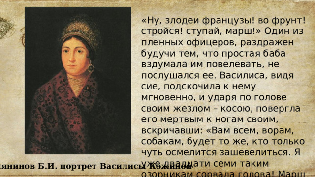 «Ну, злодеи французы! во фрунт! стройся! ступай, марш!» Один из пленных офицеров, раздражен будучи тем, что простая баба вздумала им повелевать, не послушался ее. Василиса, видя сие, подскочила к нему мгновенно, и ударя по голове своим жезлом – косою, повергла его мертвым к ногам своим, вскричавши: «Вам всем, ворам, собакам, будет то же, кто только чуть осмелится зашевелиться. Я уже двадцати семи таким озорникам сорвала голова! Марш в город!» Белянинов Б.И. портрет Василисы Кожиной 