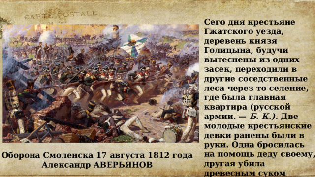 Сего дня крестьяне Гжатского уезда, деревень князя Голицына, будучи вытеснены из одних засек, переходили в другие соседственные леса через то селение, где была главная квартира (русской армии. — Б. К.). Две молодые крестьянские девки ранены были в руки. Одна бросилась на помощь деду своему, другая убила древесным суком француза, поранившего ее мать». Оборона Смоленска 17 августа 1812 года  Александр АВЕРЬЯНОВ 