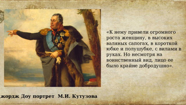 «К нему привели огромного роста женщину, в высоких валяных сапогах, в короткой юбке и полушубке, с вилами в руках. Но несмотря на воинственный вид, лицо ее было крайне добродушно». Джордж Доу портрет М.И. Кутузова 