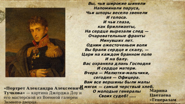 Вы, чьи широкие шинели Напоминали паруса,  Чьи шпоры весело звенели И голоса. И чьи глаза, как бриллианты, На сердце вырезали след — Очаровательные франты Минувших лет. Одним ожесточеньем воли  Вы брали сердце и скалу, — Цари на каждом бранном поле  И на балу. Вас охраняла длань Господня И сердце матери. Вчера — Малютки-мальчики, сегодня — Офицера. Вам все вершины были малы И мягок — самый черствый хлеб, О молодые генералы Своих судеб! ….. «Портрет Александра Алексеевича Тучкова»  — картина Джорджа Доу и его мастерской из Военной галереи Зимнего дворца. Марина Цветаева «Генералам двенадцатого года» 