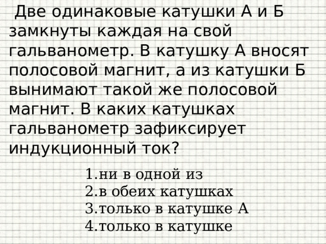 Две одинаковые катушки А и Б замкнуты каждая на свой гальванометр. В катушку А вносят полосовой магнит, а из катушки Б вынимают такой же полосовой магнит. В каких катушках гальванометр зафиксирует индукционный ток?